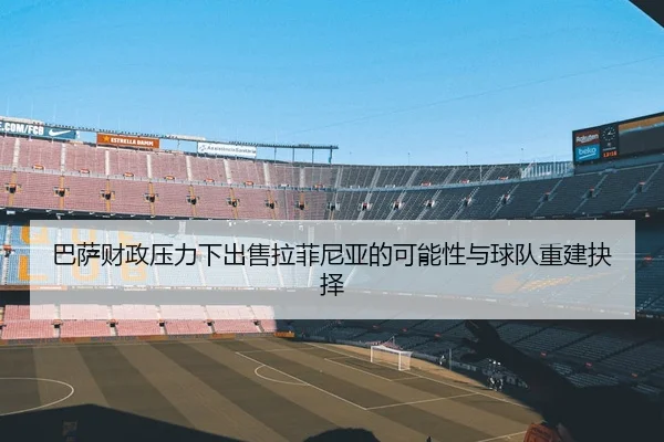 巴萨财政压力下出售拉菲尼亚的可能性与球队重建抉择