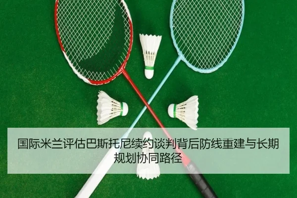 国际米兰评估巴斯托尼续约谈判背后防线重建与长期规划协同路径 - kaiyun