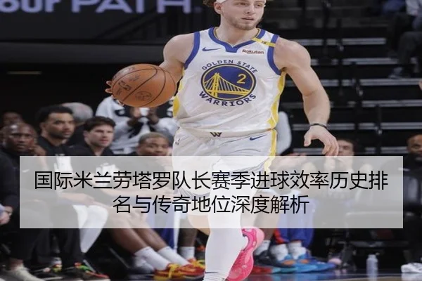 国际米兰劳塔罗队长赛季进球效率历史排名与传奇地位深度解析 - kaiyun