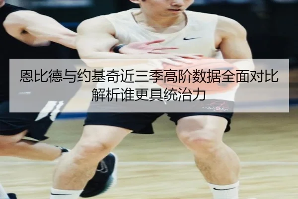 恩比德与约基奇近三季高阶数据全面对比解析谁更具统治力