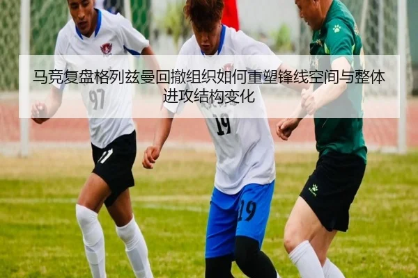 马竞复盘格列兹曼回撤组织如何重塑锋线空间与整体进攻结构变化