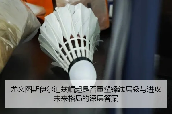 尤文图斯伊尔迪兹崛起是否重塑锋线层级与进攻未来格局的深层答案 | kaiyun